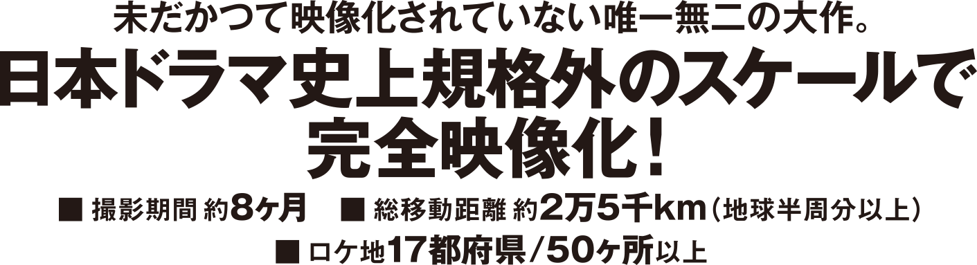 未だかつて映像化されていない唯一無二の大作。日本ドラマ史上規格外のスケールで完全映像化!■撮影期間約8ヶ月 ■総移動距離約2万5千km(地球半周分以上) ■ロケ地17都府県/50ヶ所以上